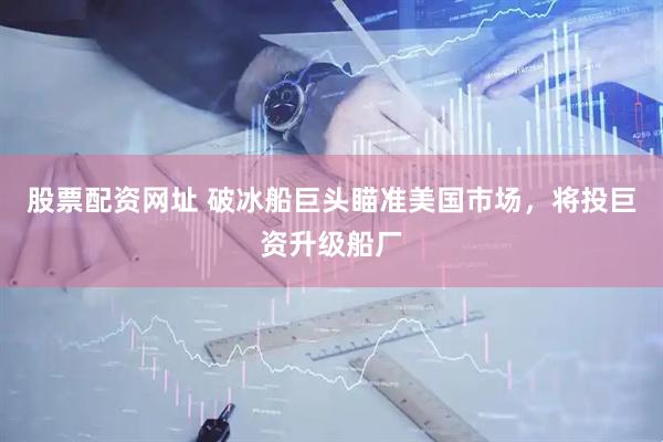 股票配资网址 破冰船巨头瞄准美国市场，将投巨资升级船厂