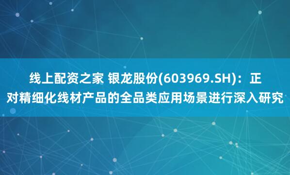 线上配资之家 银龙股份(603969.SH)：正对精细化线材产品的全品类应用场景进行深入研究
