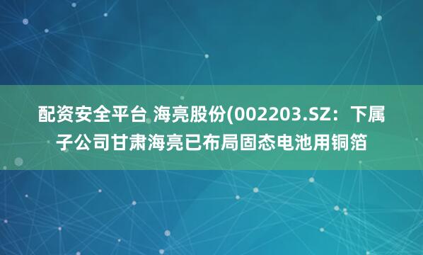 配资安全平台 海亮股份(002203.SZ：下属子公司甘肃海亮已布局固态电池用铜箔
