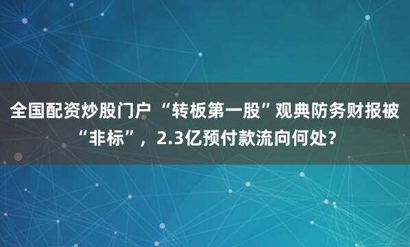 全国配资炒股门户 “转板第一股”观典防务财报被“非标”，2.3亿预付款流向何处？