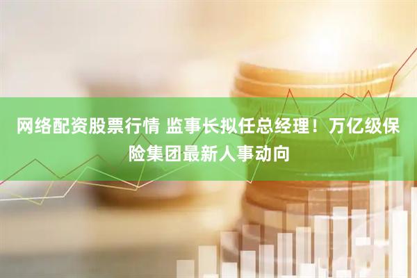 网络配资股票行情 监事长拟任总经理！万亿级保险集团最新人事动向