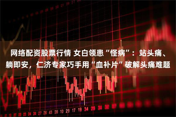 网络配资股票行情 女白领患“怪病”：站头痛、躺即安，仁济专家巧手用“血补片”破解头痛难题