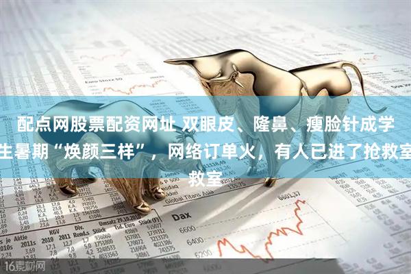 配点网股票配资网址 双眼皮、隆鼻、瘦脸针成学生暑期“焕颜三样”，网络订单火，有人已进了抢救室