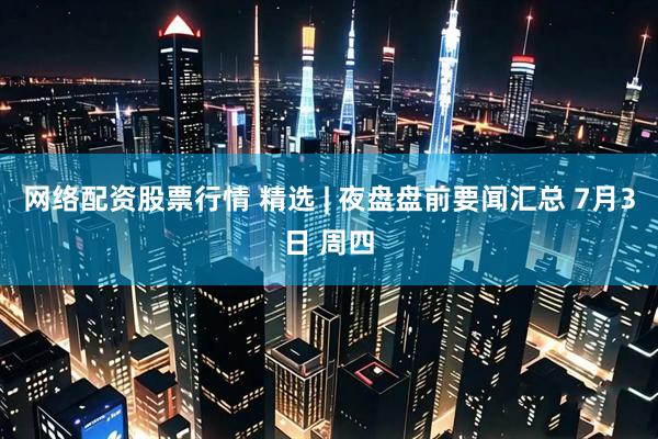 网络配资股票行情 精选 | 夜盘盘前要闻汇总 7月3日 周四
