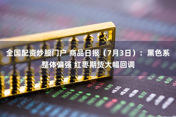 全国配资炒股门户 商品日报（7月3日）：黑色系整体偏强 红枣期货大幅回调