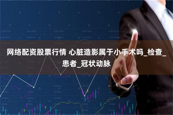 网络配资股票行情 心脏造影属于小手术吗_检查_患者_冠状动脉
