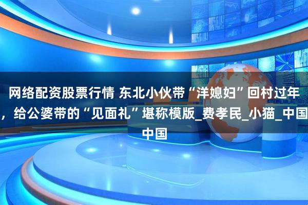 网络配资股票行情 东北小伙带“洋媳妇”回村过年，给公婆带的“见面礼”堪称模版_费孝民_小猫_中国