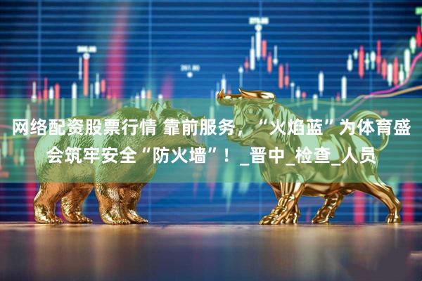 网络配资股票行情 靠前服务，“火焰蓝”为体育盛会筑牢安全“防火墙”！_晋中_检查_人员