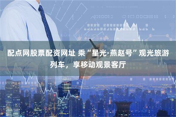 配点网股票配资网址 乘“星光·燕赵号”观光旅游列车，享移动观景客厅