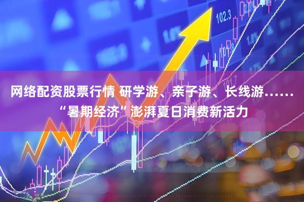 网络配资股票行情 研学游、亲子游、长线游……“暑期经济”澎湃夏日消费新活力