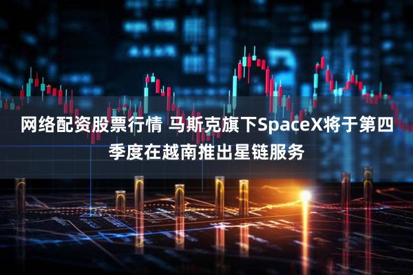 网络配资股票行情 马斯克旗下SpaceX将于第四季度在越南推出星链服务