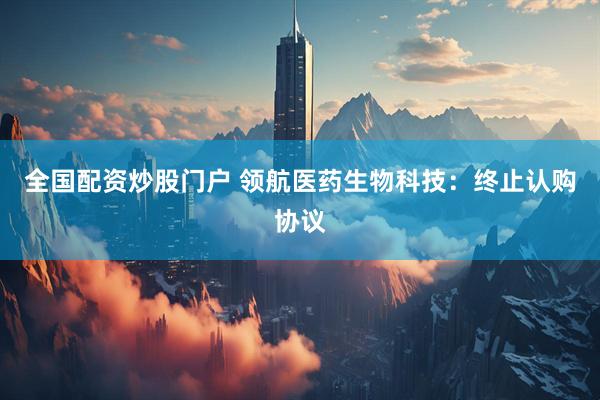 全国配资炒股门户 领航医药生物科技：终止认购协议