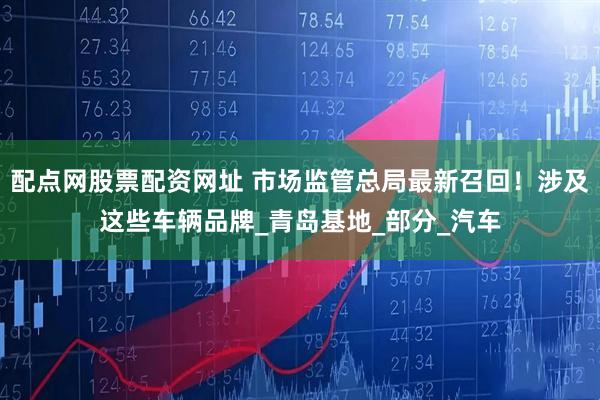配点网股票配资网址 市场监管总局最新召回！涉及这些车辆品牌_青岛基地_部分_汽车