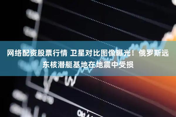 网络配资股票行情 卫星对比图像曝光！俄罗斯远东核潜艇基地在地震中受损