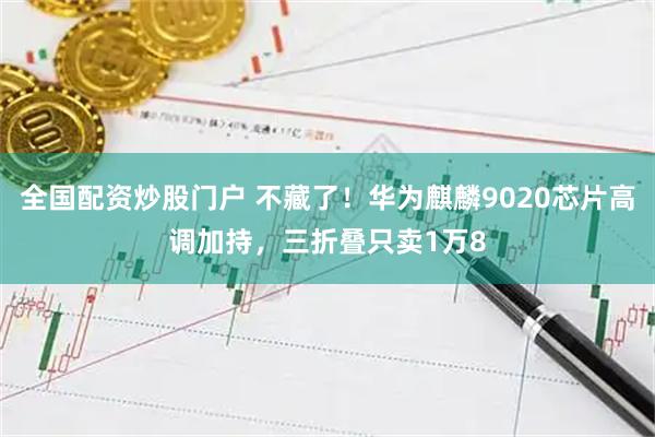 全国配资炒股门户 不藏了！华为麒麟9020芯片高调加持，三折叠只卖1万8