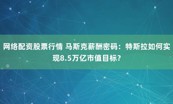 网络配资股票行情 马斯克薪酬密码：特斯拉如何实现8.5万亿市值目标？