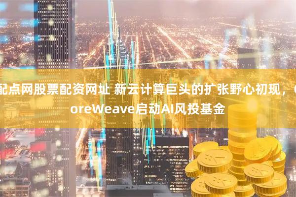配点网股票配资网址 新云计算巨头的扩张野心初现,CoreWeave启动AI风投基金