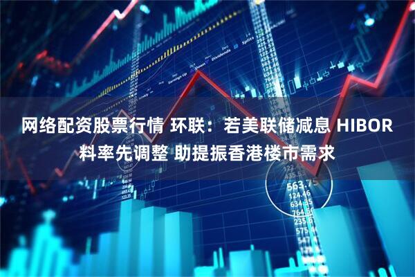 网络配资股票行情 环联：若美联储减息 HIBOR料率先调整 助提振香港楼市需求