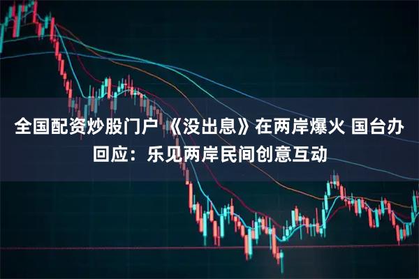全国配资炒股门户 《没出息》在两岸爆火 国台办回应：乐见两岸民间创意互动