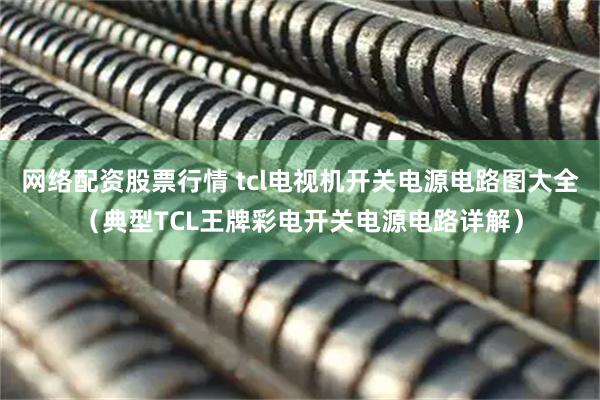 网络配资股票行情 tcl电视机开关电源电路图大全（典型TCL王牌彩电开关电源电路详解）