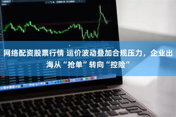 网络配资股票行情 运价波动叠加合规压力，企业出海从“抢单”转向“控险”
