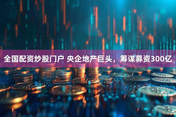 全国配资炒股门户 央企地产巨头,筹谋募资300亿