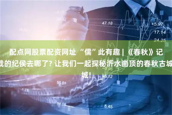 配点网股票配资网址 “儒”此有趣 | 《春秋》记载的纪侯去哪了? 让我们一起探秘沂水崮顶的春秋古城!