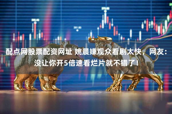 配点网股票配资网址 姚晨嫌观众看剧太快，网友：没让你开5倍速看烂片就不错了！