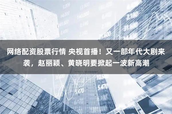 网络配资股票行情 央视首播！又一部年代大剧来袭，赵丽颖、黄晓明要掀起一波新高潮