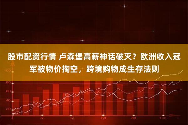 股市配资行情 卢森堡高薪神话破灭?欧洲收入冠军被物价掏空,跨境购物成生存法则