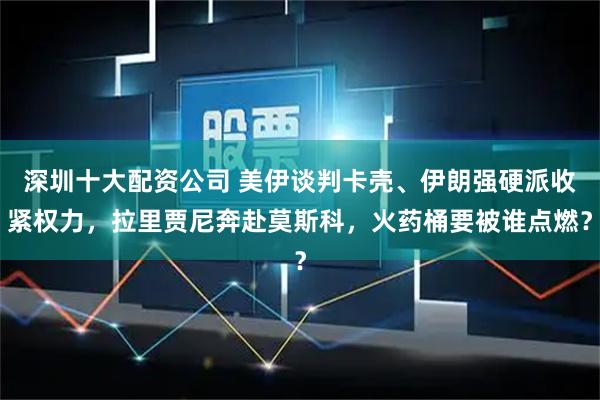 深圳十大配资公司 美伊谈判卡壳、伊朗强硬派收紧权力，拉里贾尼奔赴莫斯科，火药桶要被谁点燃？