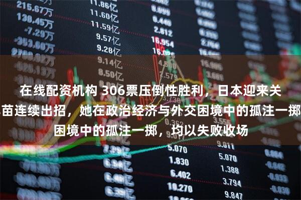 在线配资机构 306票压倒性胜利，日本迎来关键转折，高市早苗连续出招，她在政治经济与外交困境中的孤注一掷，均以失败收场