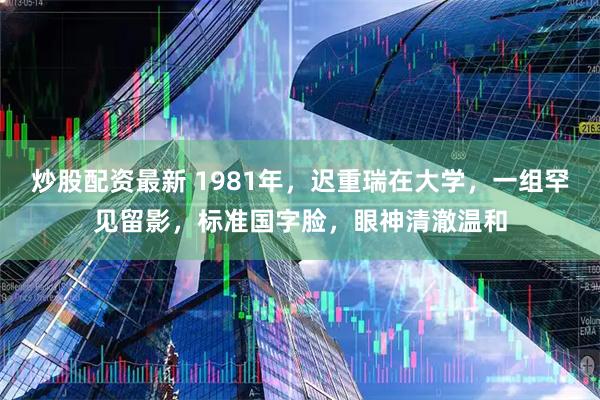 炒股配资最新 1981年，迟重瑞在大学，一组罕见留影，标准国字脸，眼神清澈温和