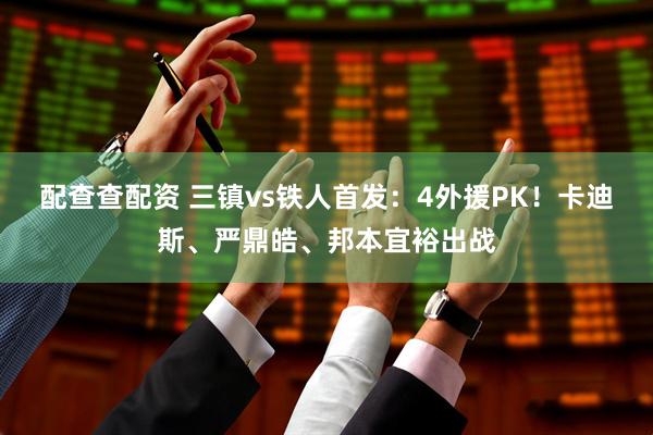 配查查配资 三镇vs铁人首发：4外援PK！卡迪斯、严鼎皓、邦本宜裕出战