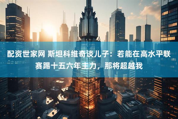 配资世家网 斯坦科维奇谈儿子：若能在高水平联赛踢十五六年主力，那将超越我